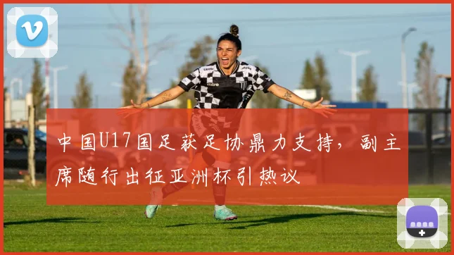 中国U17国足获足协鼎力支持，副主席随行出征亚洲杯引热议