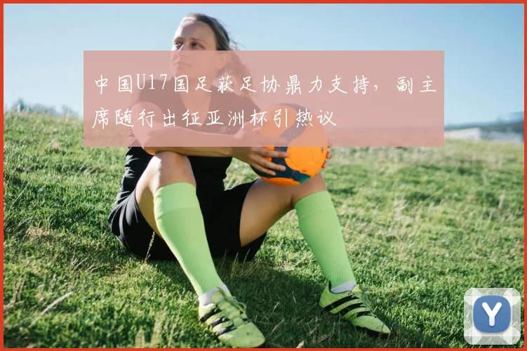 中国U17国足获足协鼎力支持，副主席随行出征亚洲杯引热议