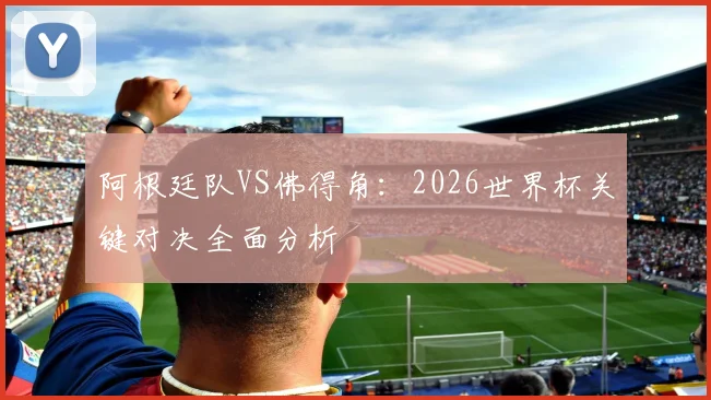 阿根廷队VS佛得角：2026世界杯关键对决全面分析