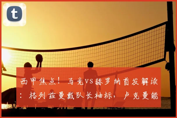 西甲焦点!马竞vs赫罗纳首发解读:格列兹曼戴队长袖标,卢克曼能否抓住机会?