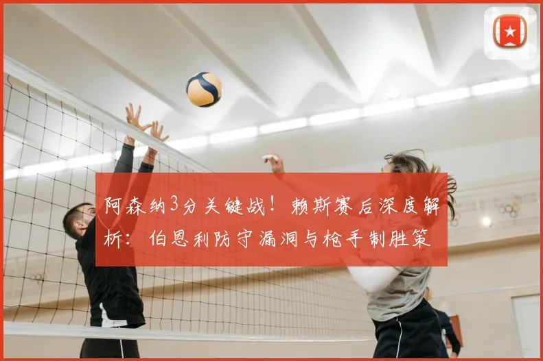 阿森纳3分关键战！赖斯赛后深度解析：伯恩利防守漏洞与枪手制胜策略