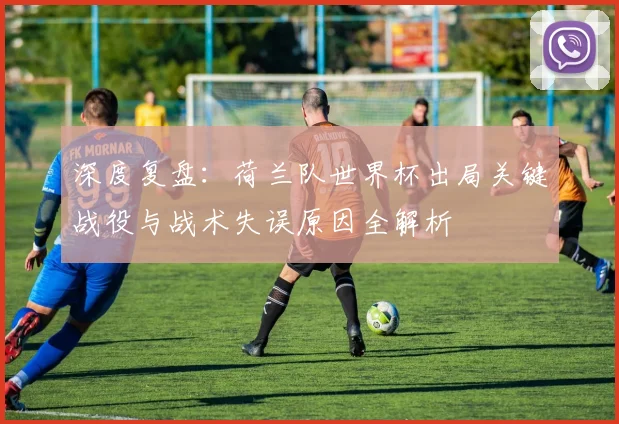 深度复盘：荷兰队世界杯出局关键战役与战术失误原因全解析