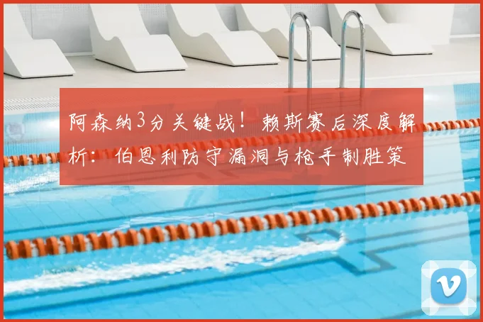 阿森纳3分关键战！赖斯赛后深度解析：伯恩利防守漏洞与枪手制胜策略